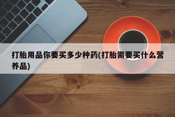 打胎药专卖微信打胎用品你要买多少种药(打胎需要买什么营养品)