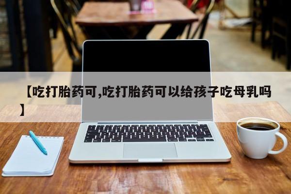 打胎药专卖微信【吃打胎药可,吃打胎药可以给孩子吃母乳吗】