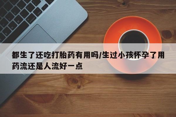 打胎药专卖微信都生了还吃打胎药有用吗/生过小孩怀孕了用药流还是人流好一点