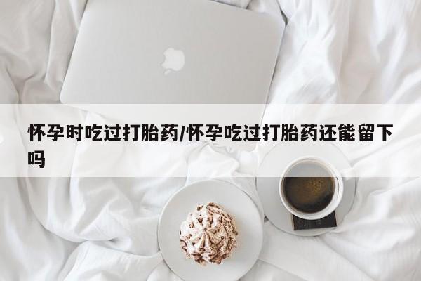 打胎药专卖微信怀孕时吃过打胎药/怀孕吃过打胎药还能留下吗