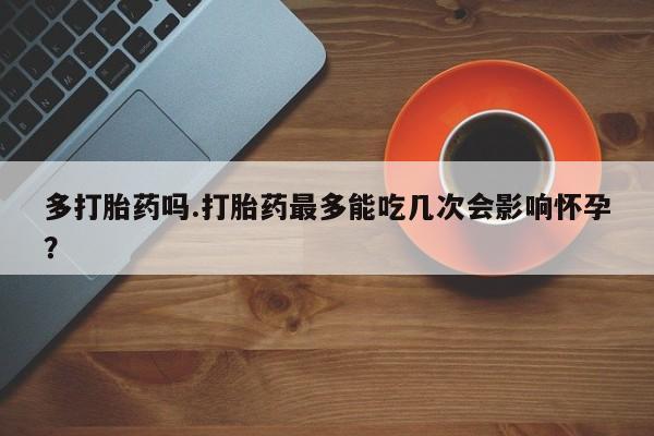 打胎药专卖微信多打胎药吗.打胎药最多能吃几次会影响怀孕？