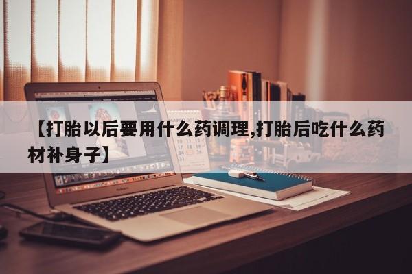 打胎药专卖微信【打胎以后要用什么药调理,打胎后吃什么药材补身子】