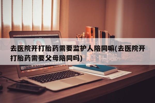 打胎药专卖微信去医院开打胎药需要监护人陪同嘛(去医院开打胎药需要父母陪同吗)