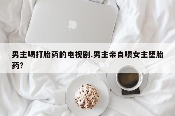 打胎药专卖微信男主喝打胎药的电视剧.男主亲自喂女主堕胎药？