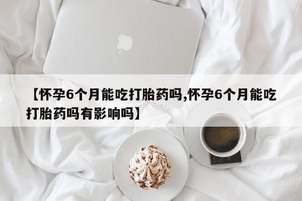 打胎药专卖微信【怀孕6个月能吃打胎药吗,怀孕6个月能吃打胎药吗有影响吗】