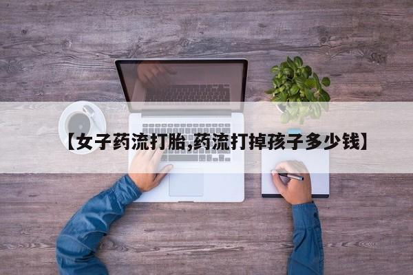 打胎药专卖微信【女子药流打胎,药流打掉孩子多少钱】