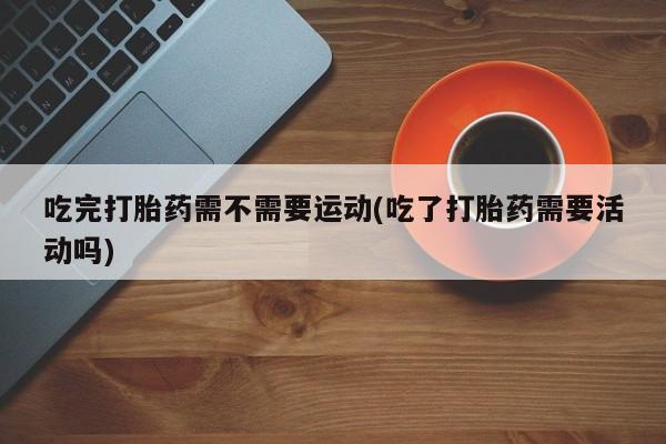 打胎药专卖微信吃完打胎药需不需要运动(吃了打胎药需要活动吗)