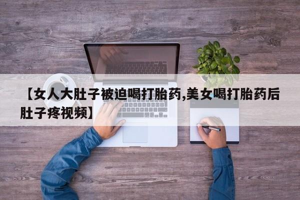 打胎药专卖微信【女人大肚子被迫喝打胎药,美女喝打胎药后肚子疼视频】