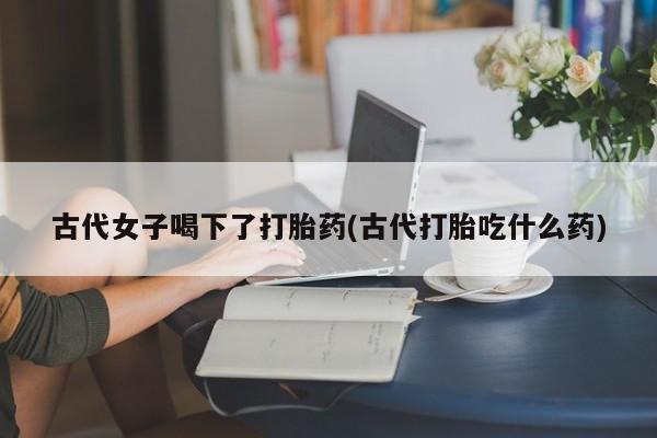 打胎药专卖微信古代女子喝下了打胎药(古代打胎吃什么药)