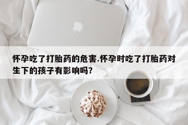 打胎药专卖微信怀孕吃了打胎药的危害.怀孕时吃了打胎药对生下的孩子有影响吗？