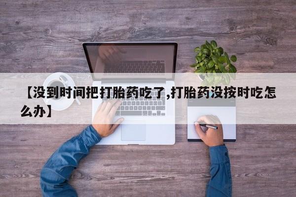 打胎药专卖微信【没到时间把打胎药吃了,打胎药没按时吃怎么办】