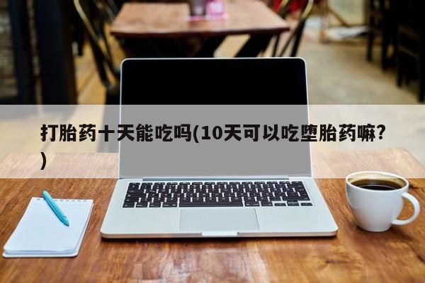 打胎药专卖微信打胎药十天能吃吗(10天可以吃堕胎药嘛?)