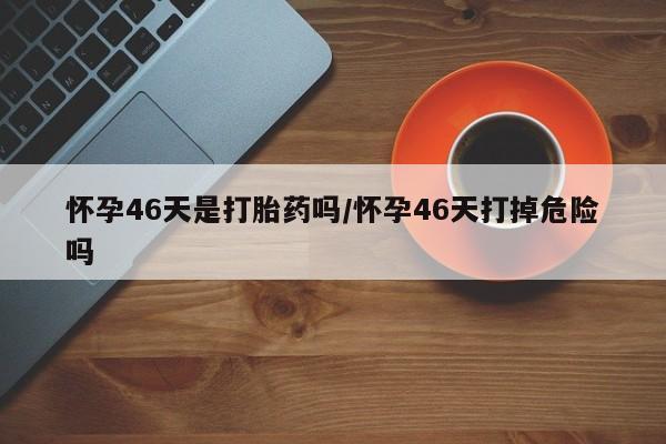 打胎药专卖微信怀孕46天是打胎药吗/怀孕46天打掉危险吗