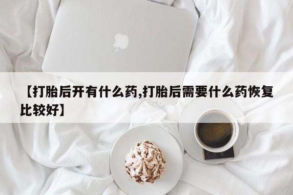 打胎药专卖微信【打胎后开有什么药,打胎后需要什么药恢复比较好】