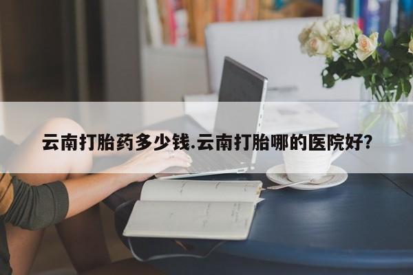 打胎药专卖微信云南打胎药多少钱.云南打胎哪的医院好？