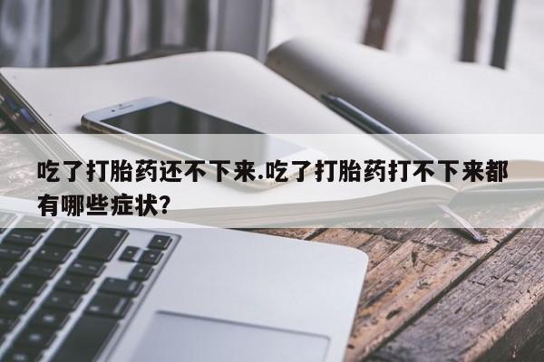 打胎药专卖微信吃了打胎药还不下来.吃了打胎药打不下来都有哪些症状？