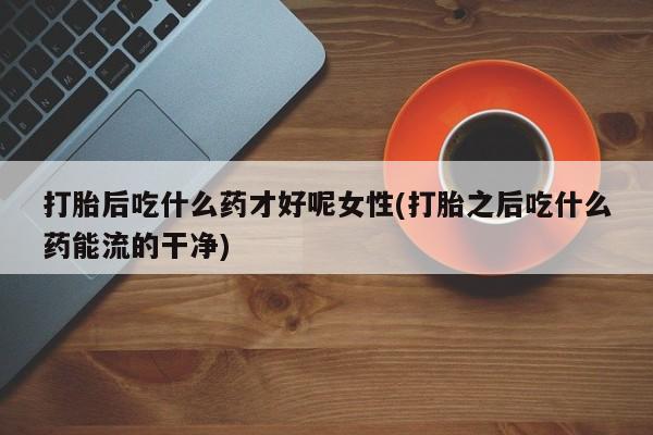 打胎药专卖微信打胎后吃什么药才好呢女性(打胎之后吃什么药能流的干净)