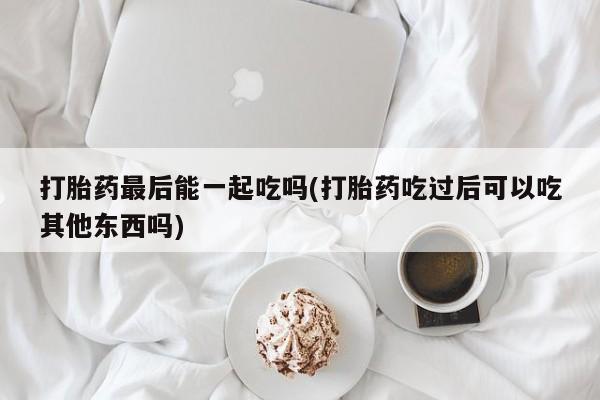 打胎药专卖微信打胎药最后能一起吃吗(打胎药吃过后可以吃其他东西吗)