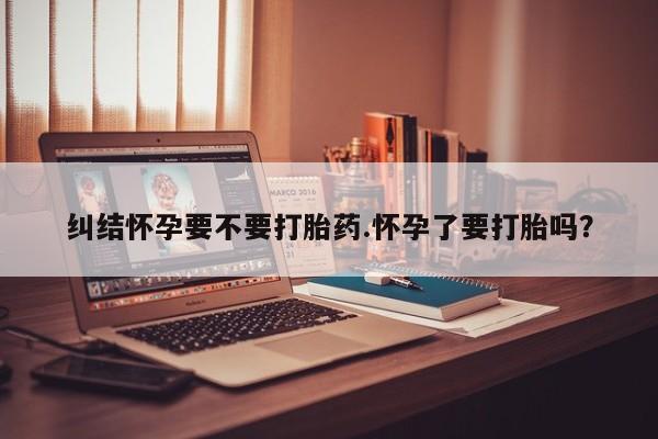 打胎药专卖微信纠结怀孕要不要打胎药.怀孕了要打胎吗？