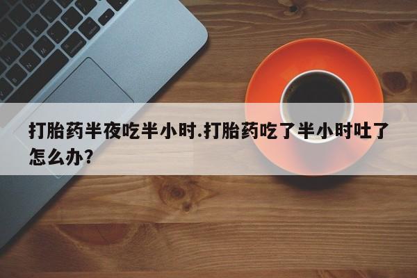打胎药专卖微信打胎药半夜吃半小时.打胎药吃了半小时吐了怎么办？