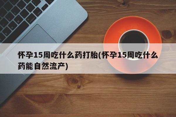 打胎药专卖微信怀孕15周吃什么药打胎(怀孕15周吃什么药能自然流产)