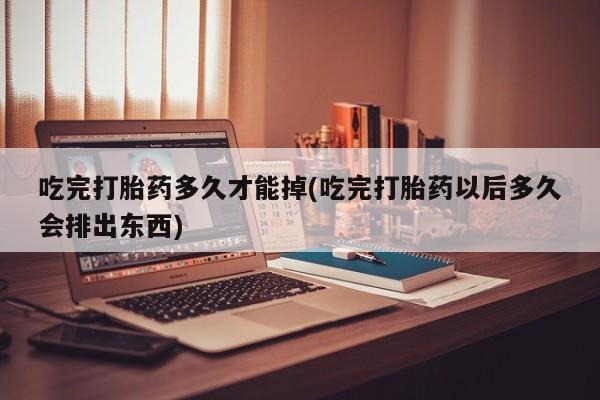打胎药专卖微信吃完打胎药多久才能掉(吃完打胎药以后多久会排出东西)