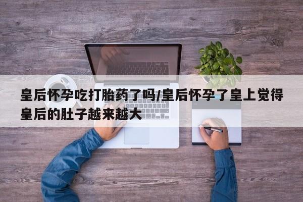 打胎药专卖微信皇后怀孕吃打胎药了吗/皇后怀孕了皇上觉得皇后的肚子越来越大
