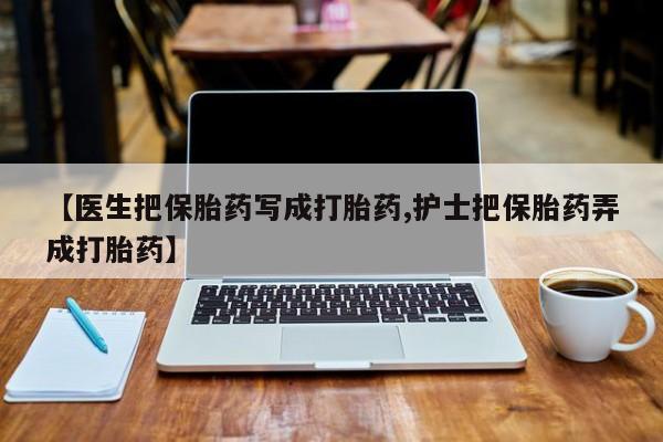 打胎药专卖微信【医生把保胎药写成打胎药,护士把保胎药弄成打胎药】