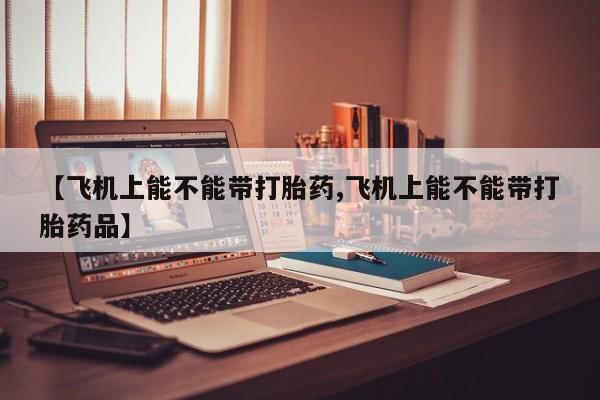 打胎药专卖微信【飞机上能不能带打胎药,飞机上能不能带打胎药品】