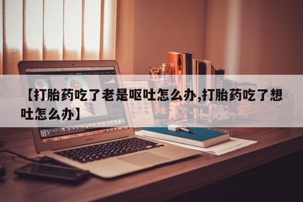 打胎药专卖微信【打胎药吃了老是呕吐怎么办,打胎药吃了想吐怎么办】