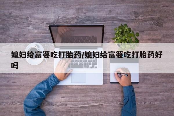 打胎药专卖微信媳妇给富婆吃打胎药/媳妇给富婆吃打胎药好吗