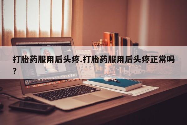 打胎药专卖微信打胎药服用后头疼.打胎药服用后头疼正常吗？