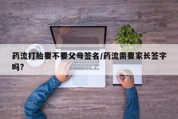 打胎药专卖微信药流打胎要不要父母签名/药流需要家长签字吗?
