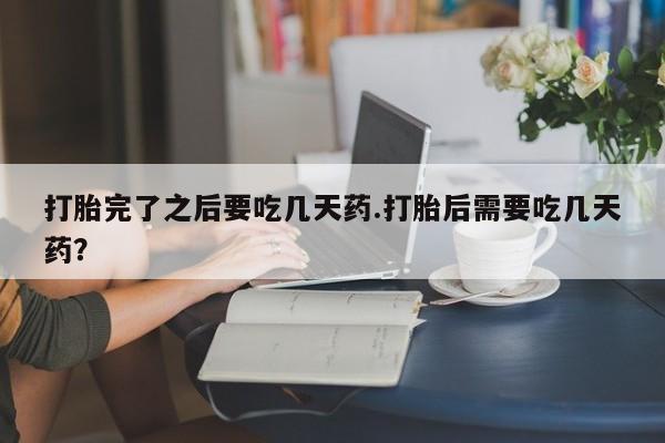 打胎药专卖微信打胎完了之后要吃几天药.打胎后需要吃几天药？