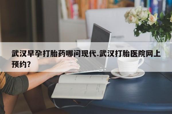 打胎药专卖微信武汉早孕打胎药哪问现代.武汉打胎医院网上预约？