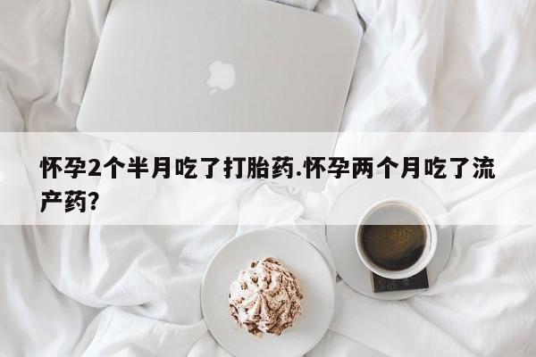 打胎药专卖微信怀孕2个半月吃了打胎药.怀孕两个月吃了流产药？