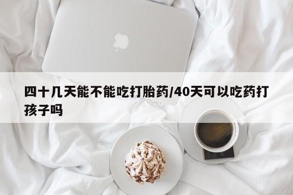 打胎药专卖微信四十几天能不能吃打胎药/40天可以吃药打孩子吗