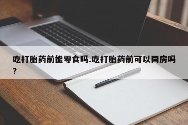 打胎药专卖微信吃打胎药前能零食吗.吃打胎药前可以同房吗？