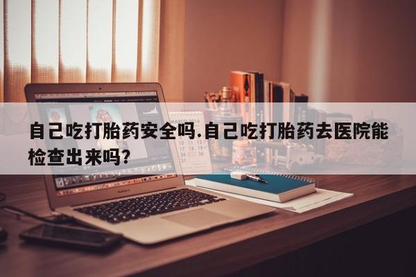 打胎药专卖微信自己吃打胎药安全吗.自己吃打胎药去医院能检查出来吗？
