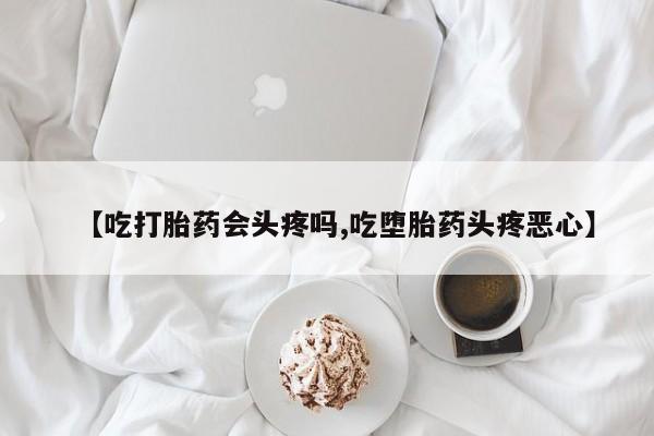 打胎药专卖微信【吃打胎药会头疼吗,吃堕胎药头疼恶心】