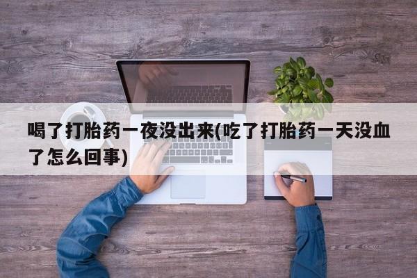 打胎药专卖微信喝了打胎药一夜没出来(吃了打胎药一天没血了怎么回事)