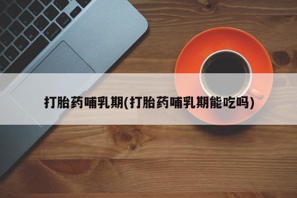 打胎药专卖微信打胎药哺乳期(打胎药哺乳期能吃吗)