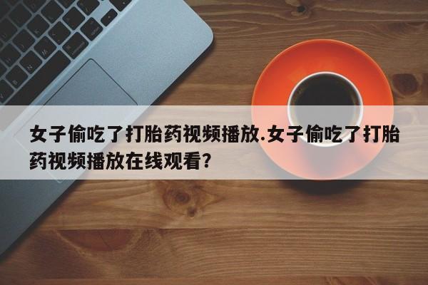 打胎药专卖微信女子偷吃了打胎药视频播放.女子偷吃了打胎药视频播放在线观看？