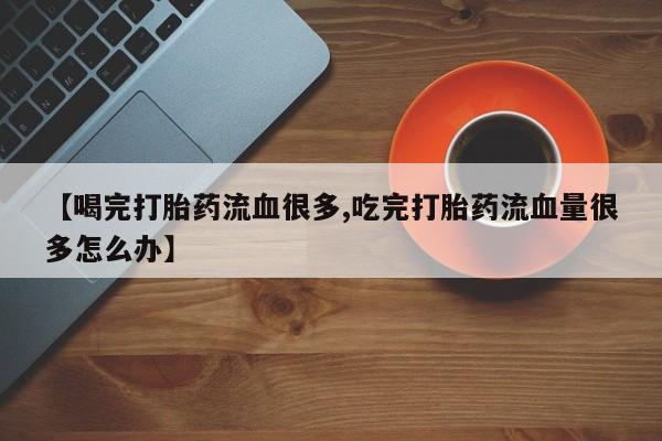 打胎药专卖微信【喝完打胎药流血很多,吃完打胎药流血量很多怎么办】