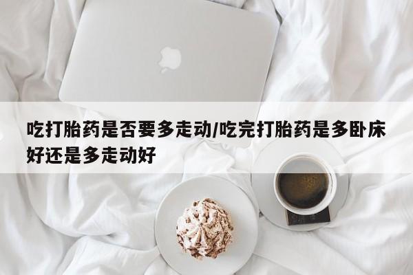 打胎药专卖微信吃打胎药是否要多走动/吃完打胎药是多卧床好还是多走动好