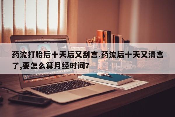 打胎药专卖微信药流打胎后十天后又刮宫.药流后十天又清宫了,要怎么算月经时间？