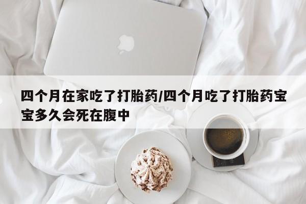 打胎药专卖微信四个月在家吃了打胎药/四个月吃了打胎药宝宝多久会死在腹中
