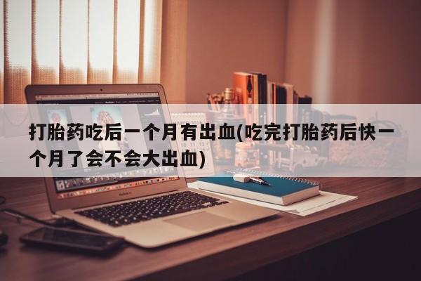打胎药专卖微信打胎药吃后一个月有出血(吃完打胎药后快一个月了会不会大出血)