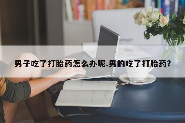 打胎药专卖微信男子吃了打胎药怎么办呢.男的吃了打胎药？