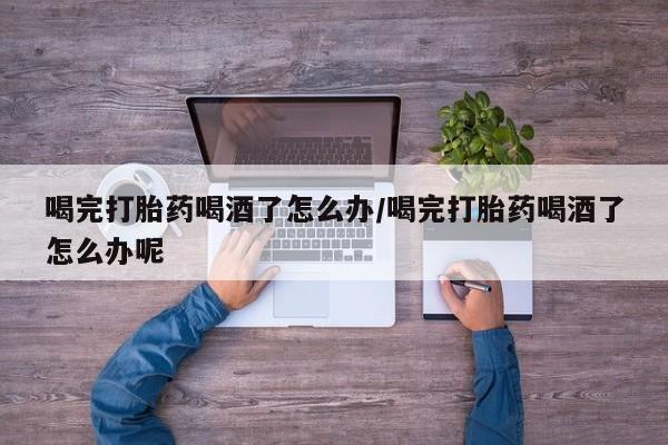 打胎药专卖微信喝完打胎药喝酒了怎么办/喝完打胎药喝酒了怎么办呢